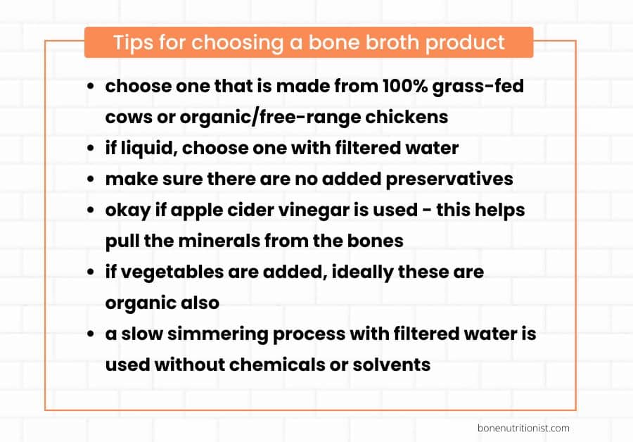 choose one that is made from 100% grass-fed cows or organic/free-range chickens;
if liquid, choose one with filtered water;
make sure there are no added preservatives;
okay if apple cider vinegar is used - this helps pull the minerals from the bones;
if vegetables are added, ideally these are organic also;
a slow simmering process with filtered water is used without chemicals or solvents
